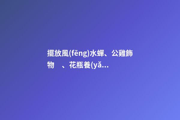 擺放風(fēng)水蟬、公雞飾物、花瓶養(yǎng)花、紫金葫蘆、貔貅